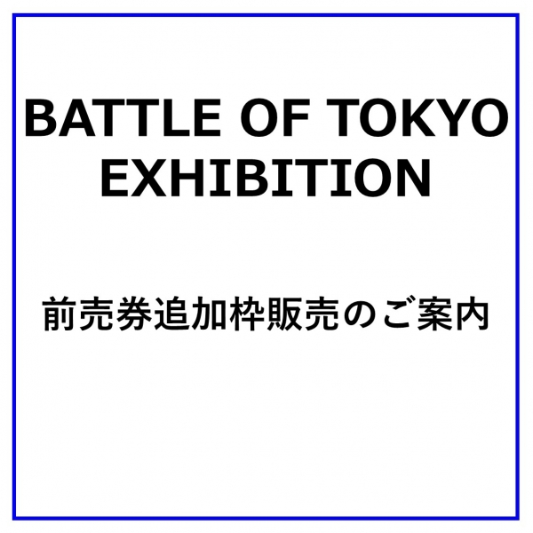 【BATTLE OF TOKYO EXHIBITION】 前売券追加枠販売のご案内