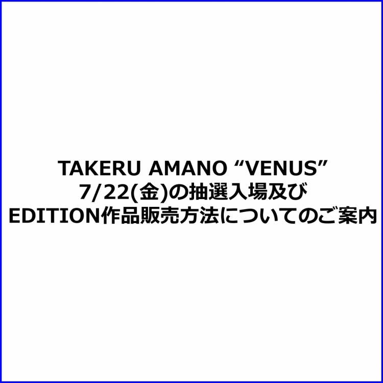 TAKERU AMANO ”VENUS” 7/22(金)の抽選入場及び EDITION作品販売方法についてのご案内